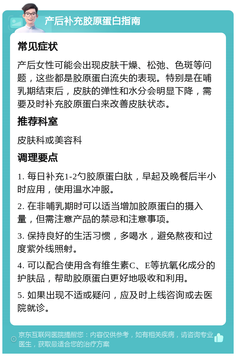 产后补充胶原蛋白指南 常见症状 产后女性可能会出现皮肤干燥、松弛、色斑等问题，这些都是胶原蛋白流失的表现。特别是在哺乳期结束后，皮肤的弹性和水分会明显下降，需要及时补充胶原蛋白来改善皮肤状态。 推荐科室 皮肤科或美容科 调理要点 1. 每日补充1-2勺胶原蛋白肽，早起及晚餐后半小时应用，使用温水冲服。 2. 在非哺乳期时可以适当增加胶原蛋白的摄入量，但需注意产品的禁忌和注意事项。 3. 保持良好的生活习惯，多喝水，避免熬夜和过度紫外线照射。 4. 可以配合使用含有维生素C、E等抗氧化成分的护肤品，帮助胶原蛋白更好地吸收和利用。 5. 如果出现不适或疑问，应及时上线咨询或去医院就诊。