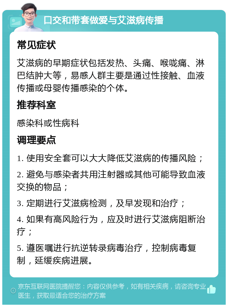 口交和带套做爱与艾滋病传播 常见症状 艾滋病的早期症状包括发热、头痛、喉咙痛、淋巴结肿大等，易感人群主要是通过性接触、血液传播或母婴传播感染的个体。 推荐科室 感染科或性病科 调理要点 1. 使用安全套可以大大降低艾滋病的传播风险； 2. 避免与感染者共用注射器或其他可能导致血液交换的物品； 3. 定期进行艾滋病检测，及早发现和治疗； 4. 如果有高风险行为，应及时进行艾滋病阻断治疗； 5. 遵医嘱进行抗逆转录病毒治疗，控制病毒复制，延缓疾病进展。