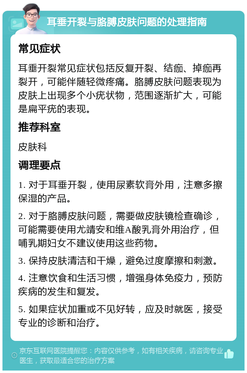 耳垂开裂与胳膊皮肤问题的处理指南 常见症状 耳垂开裂常见症状包括反复开裂、结痂、掉痂再裂开，可能伴随轻微疼痛。胳膊皮肤问题表现为皮肤上出现多个小疣状物，范围逐渐扩大，可能是扁平疣的表现。 推荐科室 皮肤科 调理要点 1. 对于耳垂开裂，使用尿素软膏外用，注意多擦保湿的产品。 2. 对于胳膊皮肤问题，需要做皮肤镜检查确诊，可能需要使用尤靖安和维A酸乳膏外用治疗，但哺乳期妇女不建议使用这些药物。 3. 保持皮肤清洁和干燥，避免过度摩擦和刺激。 4. 注意饮食和生活习惯，增强身体免疫力，预防疾病的发生和复发。 5. 如果症状加重或不见好转，应及时就医，接受专业的诊断和治疗。