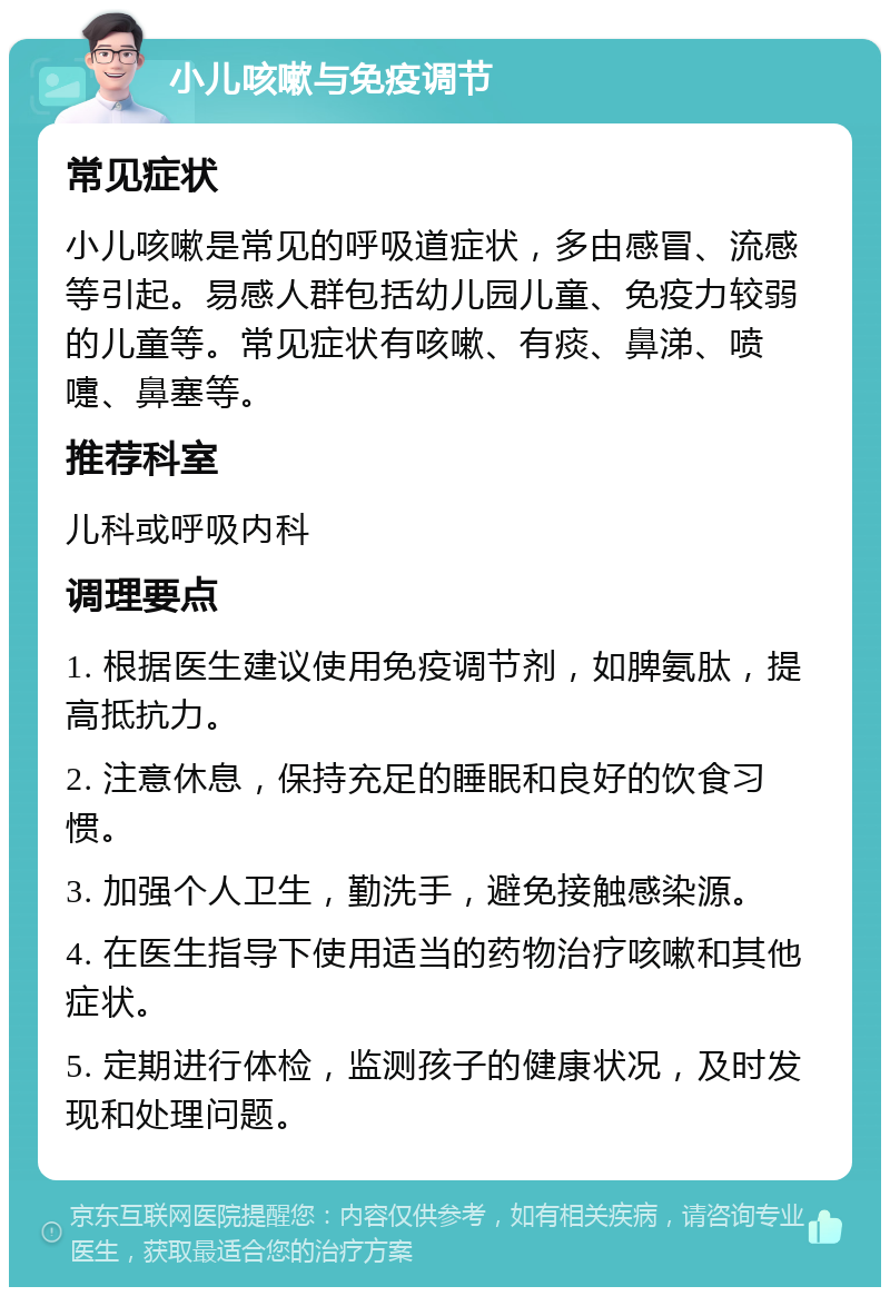 小儿咳嗽与免疫调节 常见症状 小儿咳嗽是常见的呼吸道症状，多由感冒、流感等引起。易感人群包括幼儿园儿童、免疫力较弱的儿童等。常见症状有咳嗽、有痰、鼻涕、喷嚏、鼻塞等。 推荐科室 儿科或呼吸内科 调理要点 1. 根据医生建议使用免疫调节剂，如脾氨肽，提高抵抗力。 2. 注意休息，保持充足的睡眠和良好的饮食习惯。 3. 加强个人卫生，勤洗手，避免接触感染源。 4. 在医生指导下使用适当的药物治疗咳嗽和其他症状。 5. 定期进行体检，监测孩子的健康状况，及时发现和处理问题。