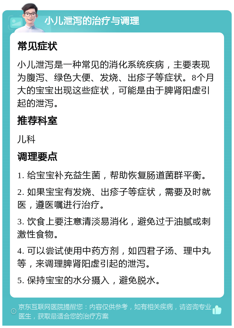 小儿泄泻的治疗与调理 常见症状 小儿泄泻是一种常见的消化系统疾病，主要表现为腹泻、绿色大便、发烧、出疹子等症状。8个月大的宝宝出现这些症状，可能是由于脾肾阳虚引起的泄泻。 推荐科室 儿科 调理要点 1. 给宝宝补充益生菌，帮助恢复肠道菌群平衡。 2. 如果宝宝有发烧、出疹子等症状，需要及时就医，遵医嘱进行治疗。 3. 饮食上要注意清淡易消化，避免过于油腻或刺激性食物。 4. 可以尝试使用中药方剂，如四君子汤、理中丸等，来调理脾肾阳虚引起的泄泻。 5. 保持宝宝的水分摄入，避免脱水。