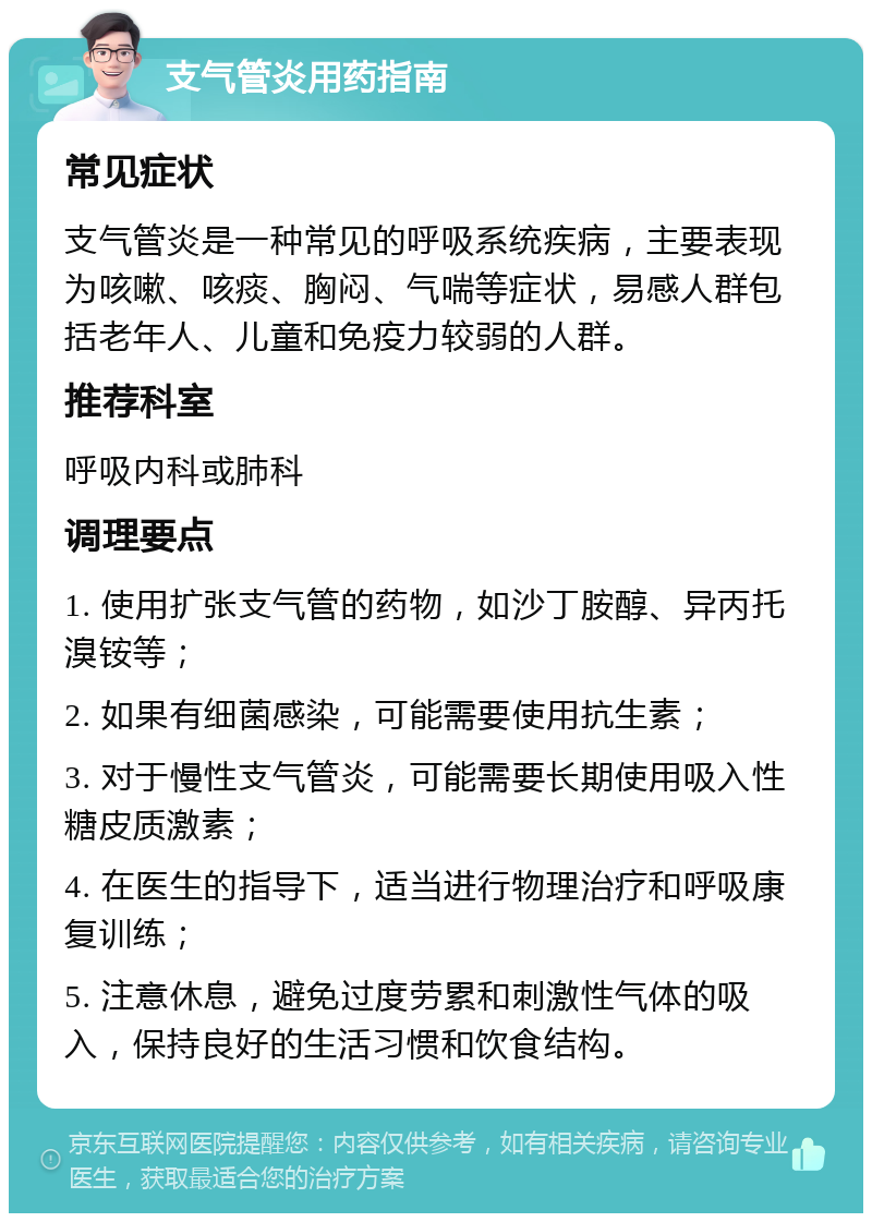 支气管炎用药指南 常见症状 支气管炎是一种常见的呼吸系统疾病，主要表现为咳嗽、咳痰、胸闷、气喘等症状，易感人群包括老年人、儿童和免疫力较弱的人群。 推荐科室 呼吸内科或肺科 调理要点 1. 使用扩张支气管的药物，如沙丁胺醇、异丙托溴铵等； 2. 如果有细菌感染，可能需要使用抗生素； 3. 对于慢性支气管炎，可能需要长期使用吸入性糖皮质激素； 4. 在医生的指导下，适当进行物理治疗和呼吸康复训练； 5. 注意休息，避免过度劳累和刺激性气体的吸入，保持良好的生活习惯和饮食结构。