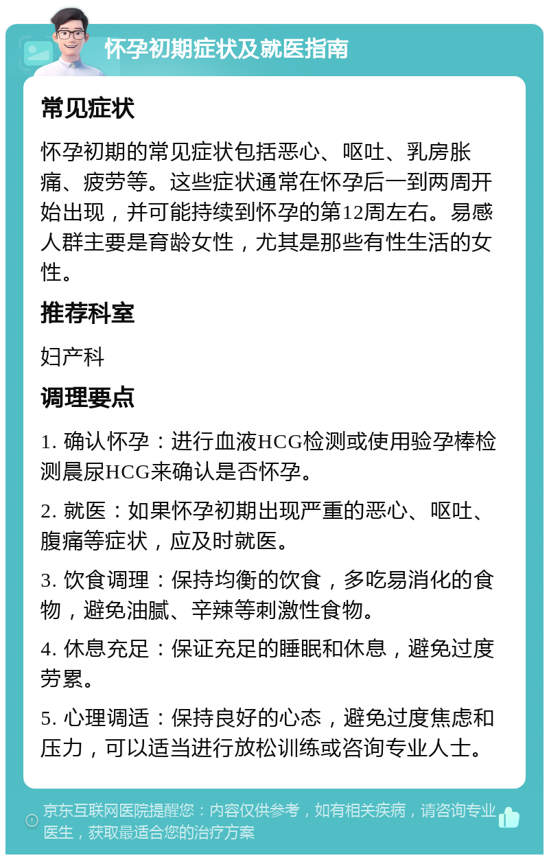 怀孕初期症状及就医指南 常见症状 怀孕初期的常见症状包括恶心、呕吐、乳房胀痛、疲劳等。这些症状通常在怀孕后一到两周开始出现，并可能持续到怀孕的第12周左右。易感人群主要是育龄女性，尤其是那些有性生活的女性。 推荐科室 妇产科 调理要点 1. 确认怀孕：进行血液HCG检测或使用验孕棒检测晨尿HCG来确认是否怀孕。 2. 就医：如果怀孕初期出现严重的恶心、呕吐、腹痛等症状，应及时就医。 3. 饮食调理：保持均衡的饮食，多吃易消化的食物，避免油腻、辛辣等刺激性食物。 4. 休息充足：保证充足的睡眠和休息，避免过度劳累。 5. 心理调适：保持良好的心态，避免过度焦虑和压力，可以适当进行放松训练或咨询专业人士。