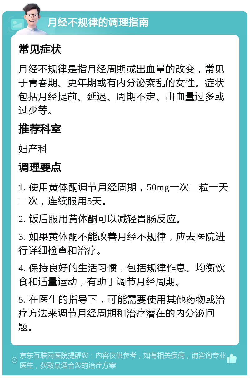 月经不规律的调理指南 常见症状 月经不规律是指月经周期或出血量的改变，常见于青春期、更年期或有内分泌紊乱的女性。症状包括月经提前、延迟、周期不定、出血量过多或过少等。 推荐科室 妇产科 调理要点 1. 使用黄体酮调节月经周期，50mg一次二粒一天二次，连续服用5天。 2. 饭后服用黄体酮可以减轻胃肠反应。 3. 如果黄体酮不能改善月经不规律，应去医院进行详细检查和治疗。 4. 保持良好的生活习惯，包括规律作息、均衡饮食和适量运动，有助于调节月经周期。 5. 在医生的指导下，可能需要使用其他药物或治疗方法来调节月经周期和治疗潜在的内分泌问题。