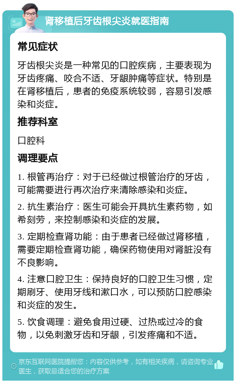 肾移植后牙齿根尖炎就医指南 常见症状 牙齿根尖炎是一种常见的口腔疾病，主要表现为牙齿疼痛、咬合不适、牙龈肿痛等症状。特别是在肾移植后，患者的免疫系统较弱，容易引发感染和炎症。 推荐科室 口腔科 调理要点 1. 根管再治疗：对于已经做过根管治疗的牙齿，可能需要进行再次治疗来清除感染和炎症。 2. 抗生素治疗：医生可能会开具抗生素药物，如希刻劳，来控制感染和炎症的发展。 3. 定期检查肾功能：由于患者已经做过肾移植，需要定期检查肾功能，确保药物使用对肾脏没有不良影响。 4. 注意口腔卫生：保持良好的口腔卫生习惯，定期刷牙、使用牙线和漱口水，可以预防口腔感染和炎症的发生。 5. 饮食调理：避免食用过硬、过热或过冷的食物，以免刺激牙齿和牙龈，引发疼痛和不适。