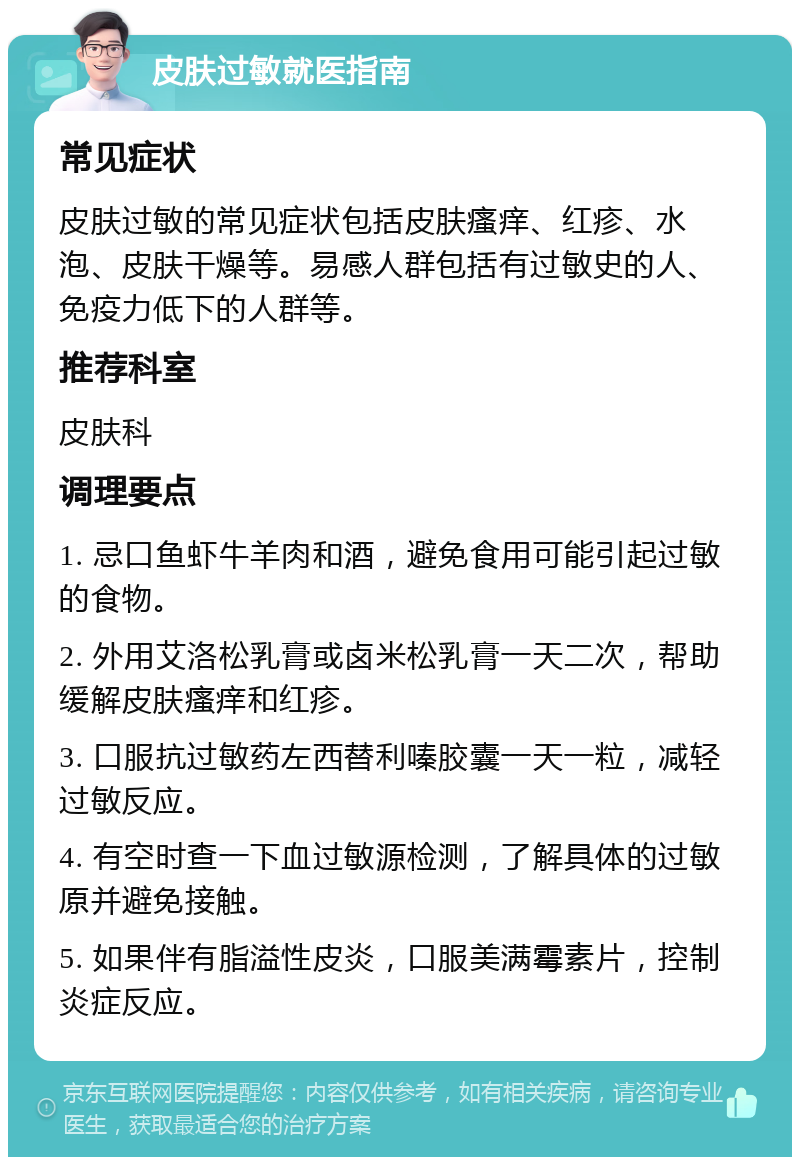 皮肤过敏就医指南 常见症状 皮肤过敏的常见症状包括皮肤瘙痒、红疹、水泡、皮肤干燥等。易感人群包括有过敏史的人、免疫力低下的人群等。 推荐科室 皮肤科 调理要点 1. 忌口鱼虾牛羊肉和酒，避免食用可能引起过敏的食物。 2. 外用艾洛松乳膏或卤米松乳膏一天二次，帮助缓解皮肤瘙痒和红疹。 3. 口服抗过敏药左西替利嗪胶囊一天一粒，减轻过敏反应。 4. 有空时查一下血过敏源检测，了解具体的过敏原并避免接触。 5. 如果伴有脂溢性皮炎，口服美满霉素片，控制炎症反应。