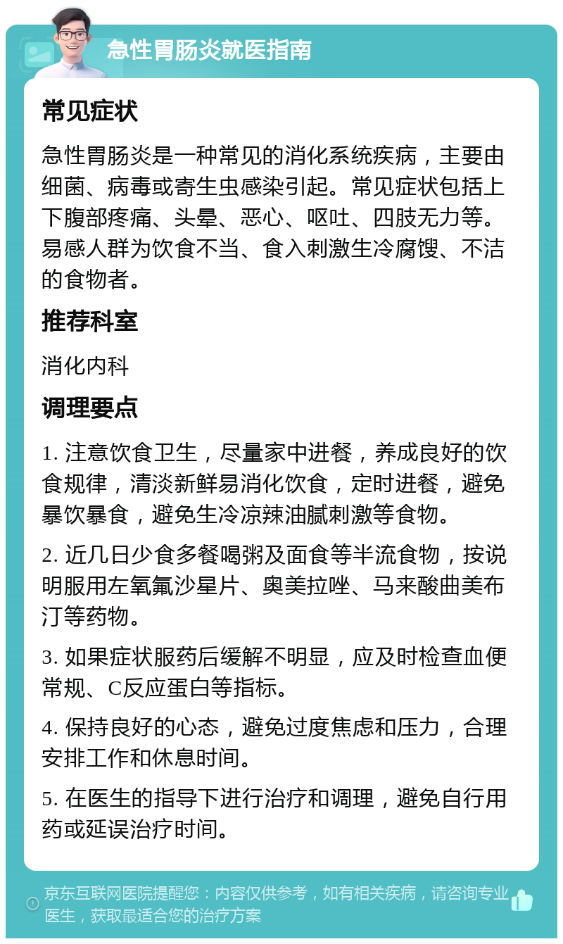 急性胃肠炎就医指南 常见症状 急性胃肠炎是一种常见的消化系统疾病，主要由细菌、病毒或寄生虫感染引起。常见症状包括上下腹部疼痛、头晕、恶心、呕吐、四肢无力等。易感人群为饮食不当、食入刺激生冷腐馊、不洁的食物者。 推荐科室 消化内科 调理要点 1. 注意饮食卫生，尽量家中进餐，养成良好的饮食规律，清淡新鲜易消化饮食，定时进餐，避免暴饮暴食，避免生冷凉辣油腻刺激等食物。 2. 近几日少食多餐喝粥及面食等半流食物，按说明服用左氧氟沙星片、奥美拉唑、马来酸曲美布汀等药物。 3. 如果症状服药后缓解不明显，应及时检查血便常规、C反应蛋白等指标。 4. 保持良好的心态，避免过度焦虑和压力，合理安排工作和休息时间。 5. 在医生的指导下进行治疗和调理，避免自行用药或延误治疗时间。