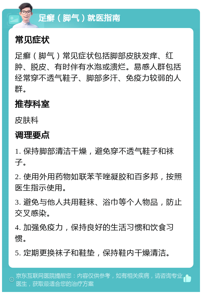 足癣（脚气）就医指南 常见症状 足癣（脚气）常见症状包括脚部皮肤发痒、红肿、脱皮、有时伴有水泡或溃烂。易感人群包括经常穿不透气鞋子、脚部多汗、免疫力较弱的人群。 推荐科室 皮肤科 调理要点 1. 保持脚部清洁干燥，避免穿不透气鞋子和袜子。 2. 使用外用药物如联苯苄唑凝胶和百多邦，按照医生指示使用。 3. 避免与他人共用鞋袜、浴巾等个人物品，防止交叉感染。 4. 加强免疫力，保持良好的生活习惯和饮食习惯。 5. 定期更换袜子和鞋垫，保持鞋内干燥清洁。