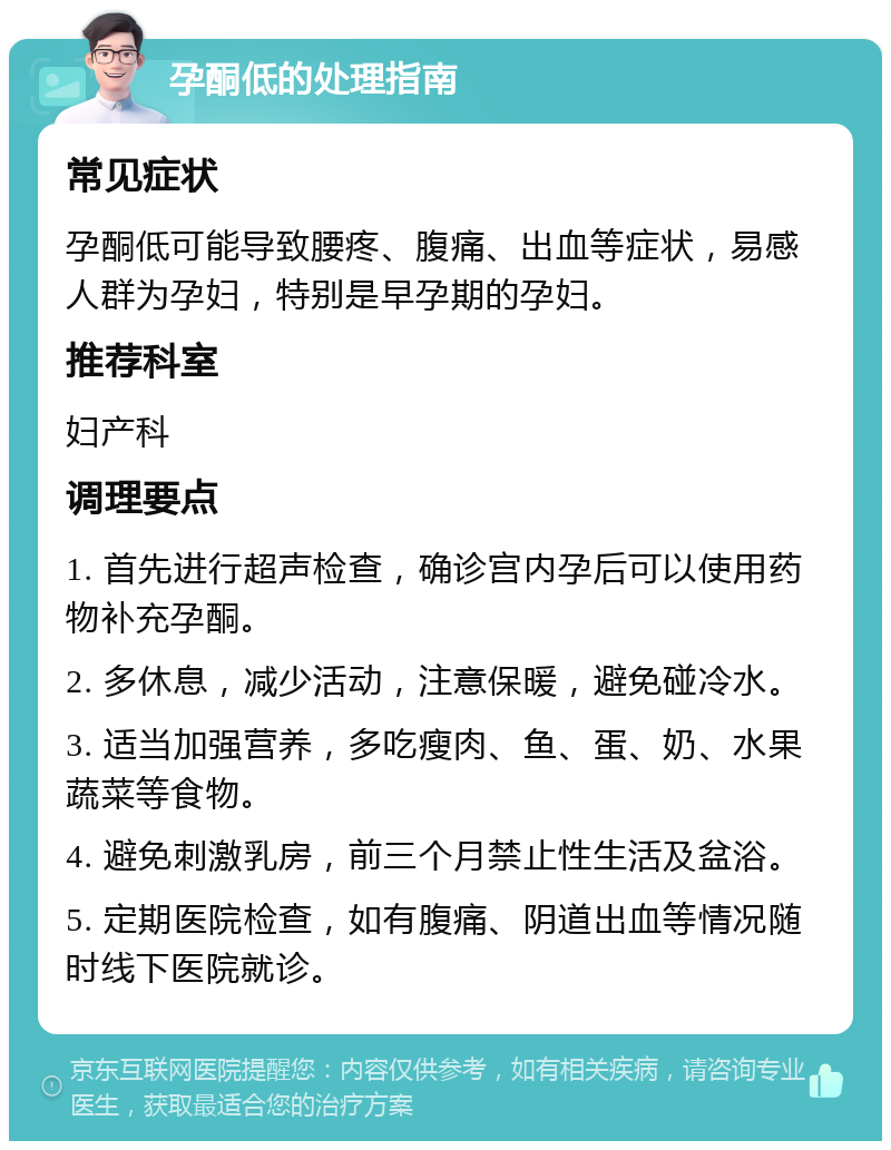 孕酮低的处理指南 常见症状 孕酮低可能导致腰疼、腹痛、出血等症状，易感人群为孕妇，特别是早孕期的孕妇。 推荐科室 妇产科 调理要点 1. 首先进行超声检查，确诊宫内孕后可以使用药物补充孕酮。 2. 多休息，减少活动，注意保暖，避免碰冷水。 3. 适当加强营养，多吃瘦肉、鱼、蛋、奶、水果蔬菜等食物。 4. 避免刺激乳房，前三个月禁止性生活及盆浴。 5. 定期医院检查，如有腹痛、阴道出血等情况随时线下医院就诊。