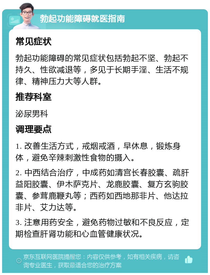 勃起功能障碍就医指南 常见症状 勃起功能障碍的常见症状包括勃起不坚、勃起不持久、性欲减退等，多见于长期手淫、生活不规律、精神压力大等人群。 推荐科室 泌尿男科 调理要点 1. 改善生活方式，戒烟戒酒，早休息，锻炼身体，避免辛辣刺激性食物的摄入。 2. 中西结合治疗，中成药如清宫长春胶囊、疏肝益阳胶囊、伊木萨克片、龙鹿胶囊、复方玄驹胶囊、参茸鹿鞭丸等；西药如西地那非片、他达拉非片、艾力达等。 3. 注意用药安全，避免药物过敏和不良反应，定期检查肝肾功能和心血管健康状况。