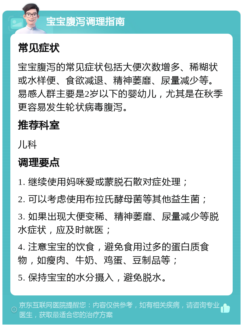 宝宝腹泻调理指南 常见症状 宝宝腹泻的常见症状包括大便次数增多、稀糊状或水样便、食欲减退、精神萎靡、尿量减少等。易感人群主要是2岁以下的婴幼儿，尤其是在秋季更容易发生轮状病毒腹泻。 推荐科室 儿科 调理要点 1. 继续使用妈咪爱或蒙脱石散对症处理； 2. 可以考虑使用布拉氏酵母菌等其他益生菌； 3. 如果出现大便变稀、精神萎靡、尿量减少等脱水症状，应及时就医； 4. 注意宝宝的饮食，避免食用过多的蛋白质食物，如瘦肉、牛奶、鸡蛋、豆制品等； 5. 保持宝宝的水分摄入，避免脱水。