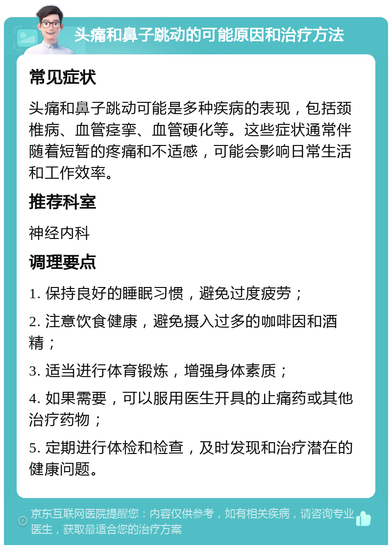 头痛和鼻子跳动的可能原因和治疗方法 常见症状 头痛和鼻子跳动可能是多种疾病的表现，包括颈椎病、血管痉挛、血管硬化等。这些症状通常伴随着短暂的疼痛和不适感，可能会影响日常生活和工作效率。 推荐科室 神经内科 调理要点 1. 保持良好的睡眠习惯，避免过度疲劳； 2. 注意饮食健康，避免摄入过多的咖啡因和酒精； 3. 适当进行体育锻炼，增强身体素质； 4. 如果需要，可以服用医生开具的止痛药或其他治疗药物； 5. 定期进行体检和检查，及时发现和治疗潜在的健康问题。