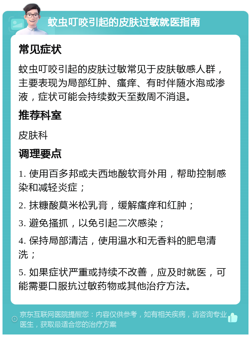 蚊虫叮咬引起的皮肤过敏就医指南 常见症状 蚊虫叮咬引起的皮肤过敏常见于皮肤敏感人群，主要表现为局部红肿、瘙痒、有时伴随水泡或渗液，症状可能会持续数天至数周不消退。 推荐科室 皮肤科 调理要点 1. 使用百多邦或夫西地酸软膏外用，帮助控制感染和减轻炎症； 2. 抹糠酸莫米松乳膏，缓解瘙痒和红肿； 3. 避免搔抓，以免引起二次感染； 4. 保持局部清洁，使用温水和无香料的肥皂清洗； 5. 如果症状严重或持续不改善，应及时就医，可能需要口服抗过敏药物或其他治疗方法。