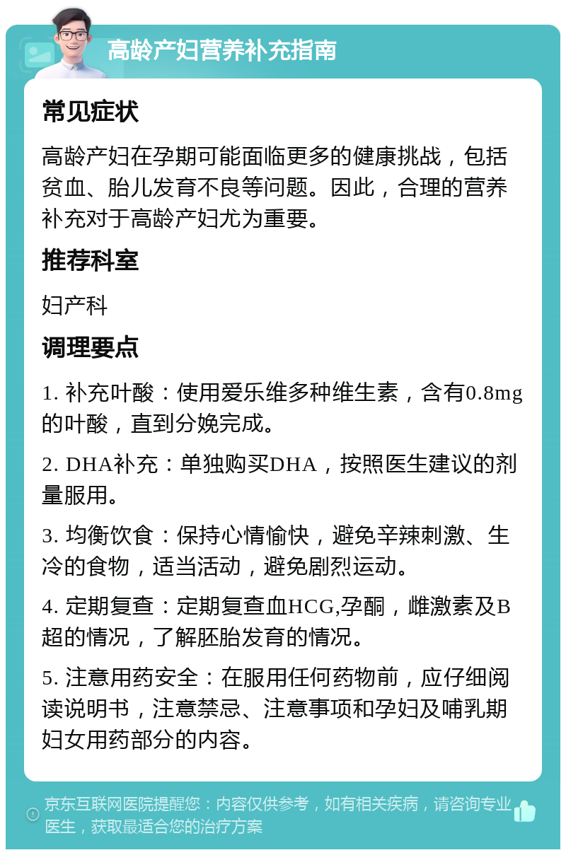 高龄产妇营养补充指南 常见症状 高龄产妇在孕期可能面临更多的健康挑战，包括贫血、胎儿发育不良等问题。因此，合理的营养补充对于高龄产妇尤为重要。 推荐科室 妇产科 调理要点 1. 补充叶酸：使用爱乐维多种维生素，含有0.8mg的叶酸，直到分娩完成。 2. DHA补充：单独购买DHA，按照医生建议的剂量服用。 3. 均衡饮食：保持心情愉快，避免辛辣刺激、生冷的食物，适当活动，避免剧烈运动。 4. 定期复查：定期复查血HCG,孕酮，雌激素及B超的情况，了解胚胎发育的情况。 5. 注意用药安全：在服用任何药物前，应仔细阅读说明书，注意禁忌、注意事项和孕妇及哺乳期妇女用药部分的内容。