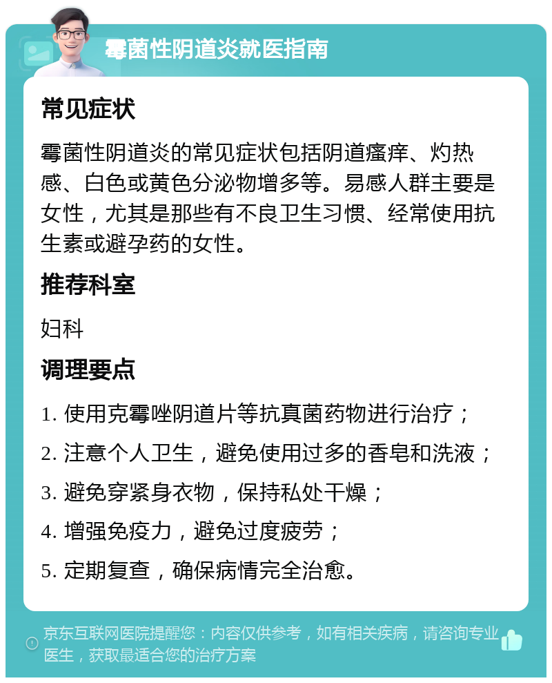 霉菌性阴道炎就医指南 常见症状 霉菌性阴道炎的常见症状包括阴道瘙痒、灼热感、白色或黄色分泌物增多等。易感人群主要是女性，尤其是那些有不良卫生习惯、经常使用抗生素或避孕药的女性。 推荐科室 妇科 调理要点 1. 使用克霉唑阴道片等抗真菌药物进行治疗； 2. 注意个人卫生，避免使用过多的香皂和洗液； 3. 避免穿紧身衣物，保持私处干燥； 4. 增强免疫力，避免过度疲劳； 5. 定期复查，确保病情完全治愈。