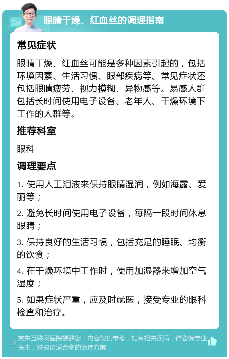 眼睛干燥、红血丝的调理指南 常见症状 眼睛干燥、红血丝可能是多种因素引起的，包括环境因素、生活习惯、眼部疾病等。常见症状还包括眼睛疲劳、视力模糊、异物感等。易感人群包括长时间使用电子设备、老年人、干燥环境下工作的人群等。 推荐科室 眼科 调理要点 1. 使用人工泪液来保持眼睛湿润，例如海露、爱丽等； 2. 避免长时间使用电子设备，每隔一段时间休息眼睛； 3. 保持良好的生活习惯，包括充足的睡眠、均衡的饮食； 4. 在干燥环境中工作时，使用加湿器来增加空气湿度； 5. 如果症状严重，应及时就医，接受专业的眼科检查和治疗。