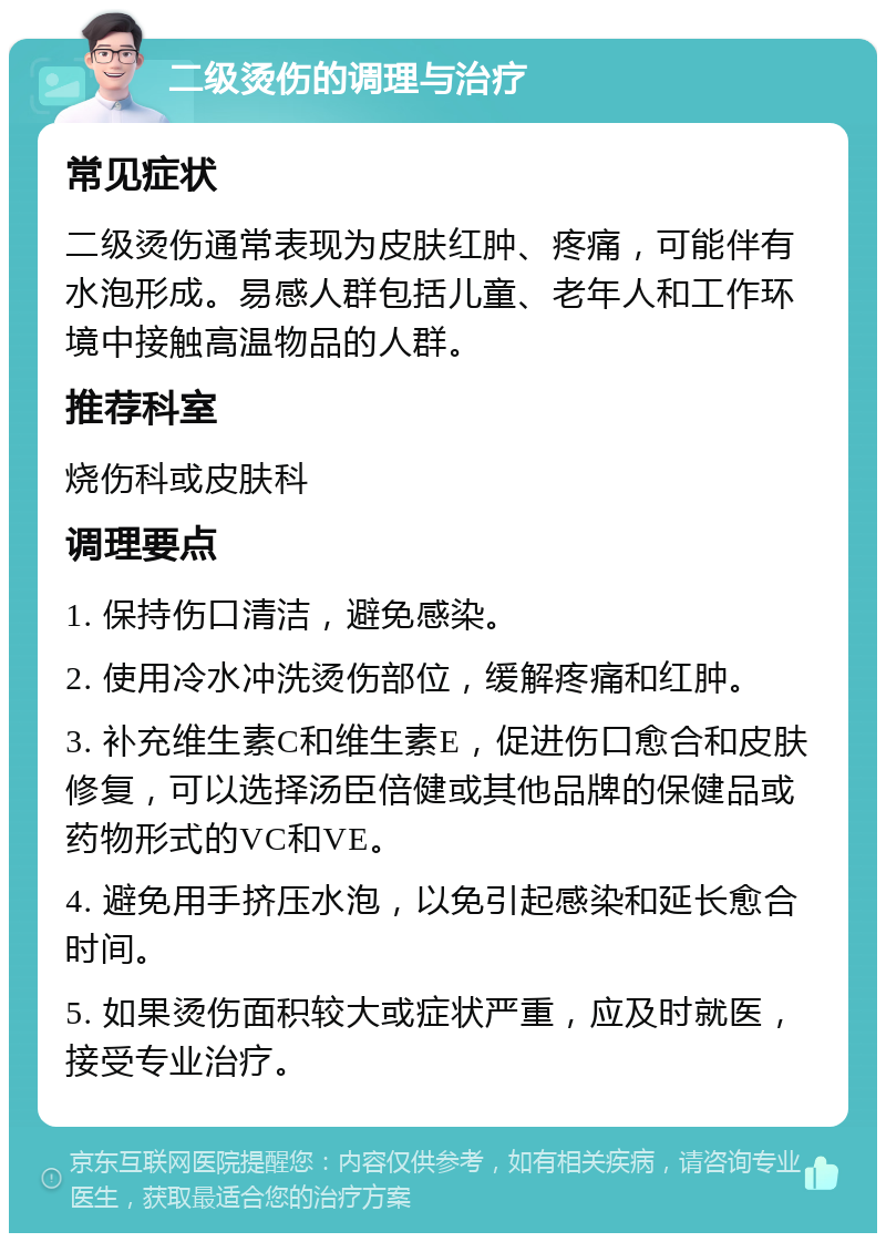 二级烫伤的调理与治疗 常见症状 二级烫伤通常表现为皮肤红肿、疼痛，可能伴有水泡形成。易感人群包括儿童、老年人和工作环境中接触高温物品的人群。 推荐科室 烧伤科或皮肤科 调理要点 1. 保持伤口清洁，避免感染。 2. 使用冷水冲洗烫伤部位，缓解疼痛和红肿。 3. 补充维生素C和维生素E，促进伤口愈合和皮肤修复，可以选择汤臣倍健或其他品牌的保健品或药物形式的VC和VE。 4. 避免用手挤压水泡，以免引起感染和延长愈合时间。 5. 如果烫伤面积较大或症状严重，应及时就医，接受专业治疗。