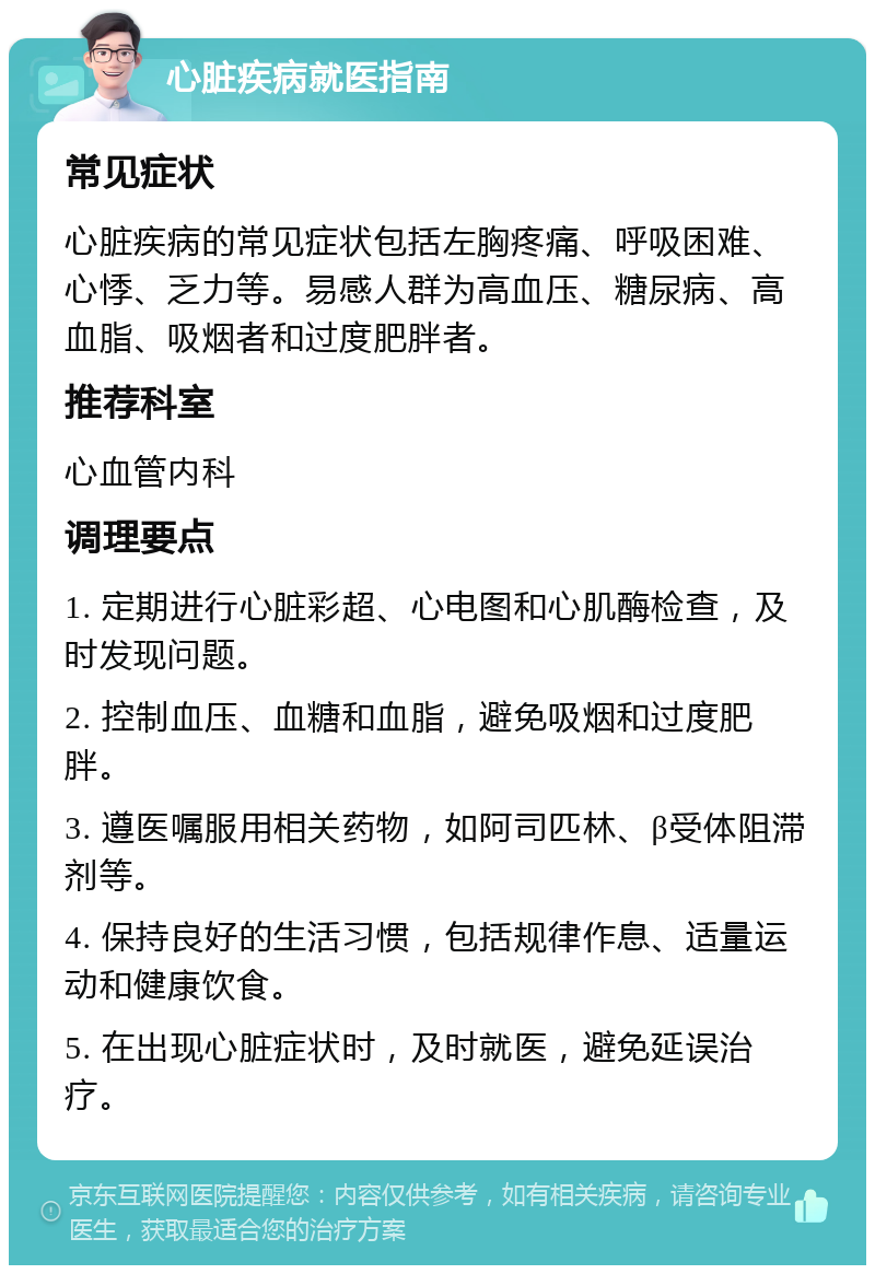 心脏疾病就医指南 常见症状 心脏疾病的常见症状包括左胸疼痛、呼吸困难、心悸、乏力等。易感人群为高血压、糖尿病、高血脂、吸烟者和过度肥胖者。 推荐科室 心血管内科 调理要点 1. 定期进行心脏彩超、心电图和心肌酶检查，及时发现问题。 2. 控制血压、血糖和血脂，避免吸烟和过度肥胖。 3. 遵医嘱服用相关药物，如阿司匹林、β受体阻滞剂等。 4. 保持良好的生活习惯，包括规律作息、适量运动和健康饮食。 5. 在出现心脏症状时，及时就医，避免延误治疗。