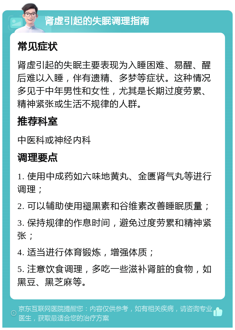 肾虚引起的失眠调理指南 常见症状 肾虚引起的失眠主要表现为入睡困难、易醒、醒后难以入睡，伴有遗精、多梦等症状。这种情况多见于中年男性和女性，尤其是长期过度劳累、精神紧张或生活不规律的人群。 推荐科室 中医科或神经内科 调理要点 1. 使用中成药如六味地黄丸、金匮肾气丸等进行调理； 2. 可以辅助使用褪黑素和谷维素改善睡眠质量； 3. 保持规律的作息时间，避免过度劳累和精神紧张； 4. 适当进行体育锻炼，增强体质； 5. 注意饮食调理，多吃一些滋补肾脏的食物，如黑豆、黑芝麻等。