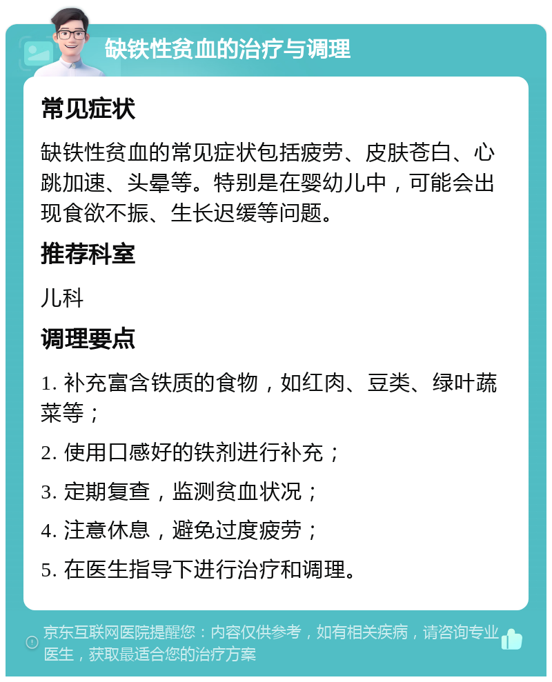 缺铁性贫血的治疗与调理 常见症状 缺铁性贫血的常见症状包括疲劳、皮肤苍白、心跳加速、头晕等。特别是在婴幼儿中，可能会出现食欲不振、生长迟缓等问题。 推荐科室 儿科 调理要点 1. 补充富含铁质的食物，如红肉、豆类、绿叶蔬菜等； 2. 使用口感好的铁剂进行补充； 3. 定期复查，监测贫血状况； 4. 注意休息，避免过度疲劳； 5. 在医生指导下进行治疗和调理。