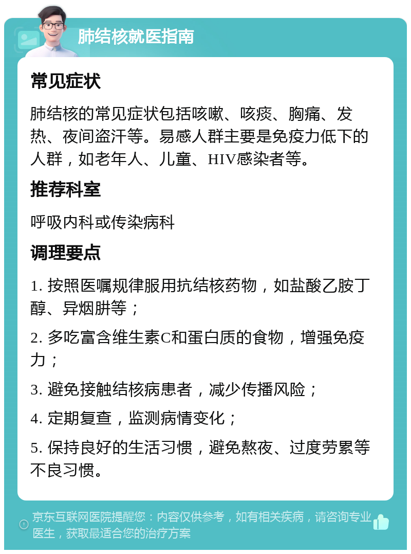 肺结核就医指南 常见症状 肺结核的常见症状包括咳嗽、咳痰、胸痛、发热、夜间盗汗等。易感人群主要是免疫力低下的人群，如老年人、儿童、HIV感染者等。 推荐科室 呼吸内科或传染病科 调理要点 1. 按照医嘱规律服用抗结核药物，如盐酸乙胺丁醇、异烟肼等； 2. 多吃富含维生素C和蛋白质的食物，增强免疫力； 3. 避免接触结核病患者，减少传播风险； 4. 定期复查，监测病情变化； 5. 保持良好的生活习惯，避免熬夜、过度劳累等不良习惯。