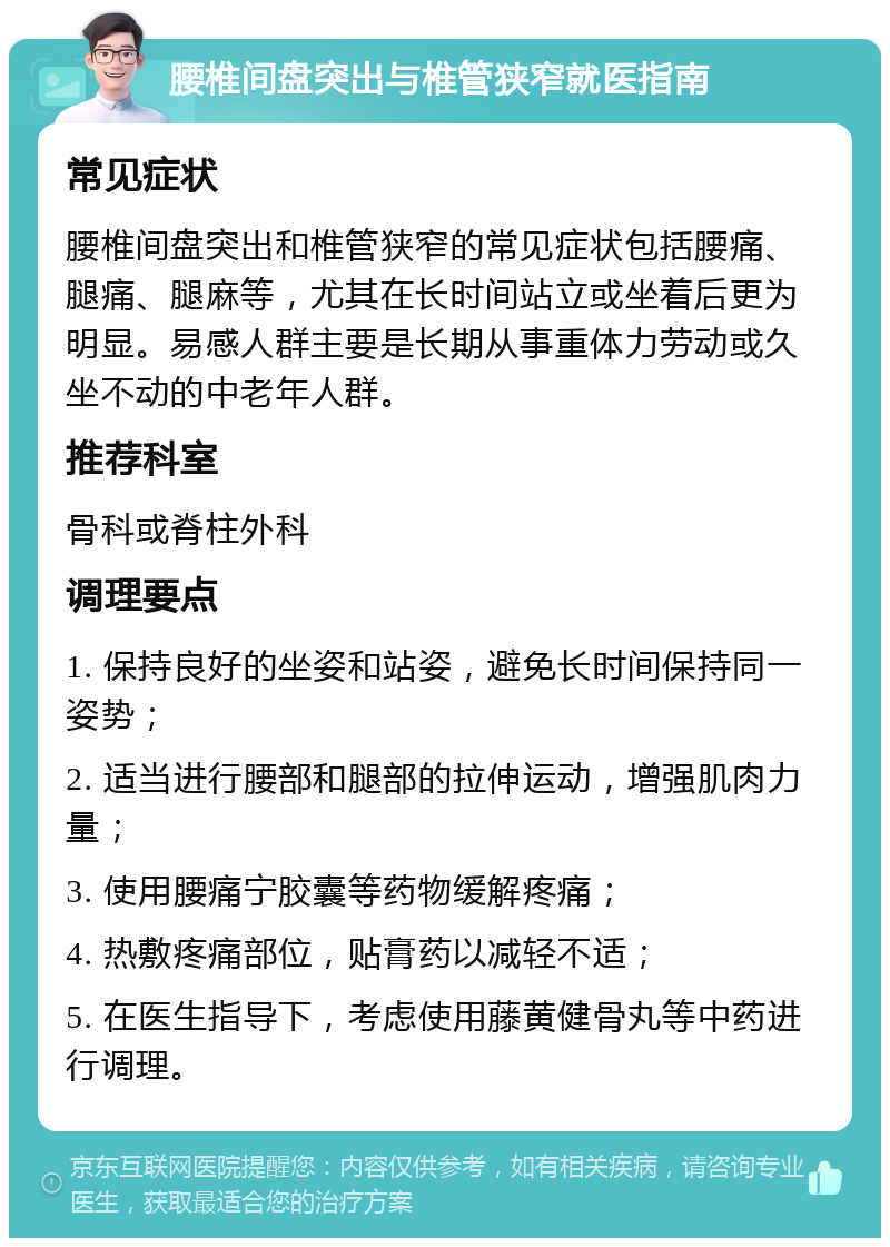 腰椎间盘突出与椎管狭窄就医指南 常见症状 腰椎间盘突出和椎管狭窄的常见症状包括腰痛、腿痛、腿麻等，尤其在长时间站立或坐着后更为明显。易感人群主要是长期从事重体力劳动或久坐不动的中老年人群。 推荐科室 骨科或脊柱外科 调理要点 1. 保持良好的坐姿和站姿，避免长时间保持同一姿势； 2. 适当进行腰部和腿部的拉伸运动，增强肌肉力量； 3. 使用腰痛宁胶囊等药物缓解疼痛； 4. 热敷疼痛部位，贴膏药以减轻不适； 5. 在医生指导下，考虑使用藤黄健骨丸等中药进行调理。