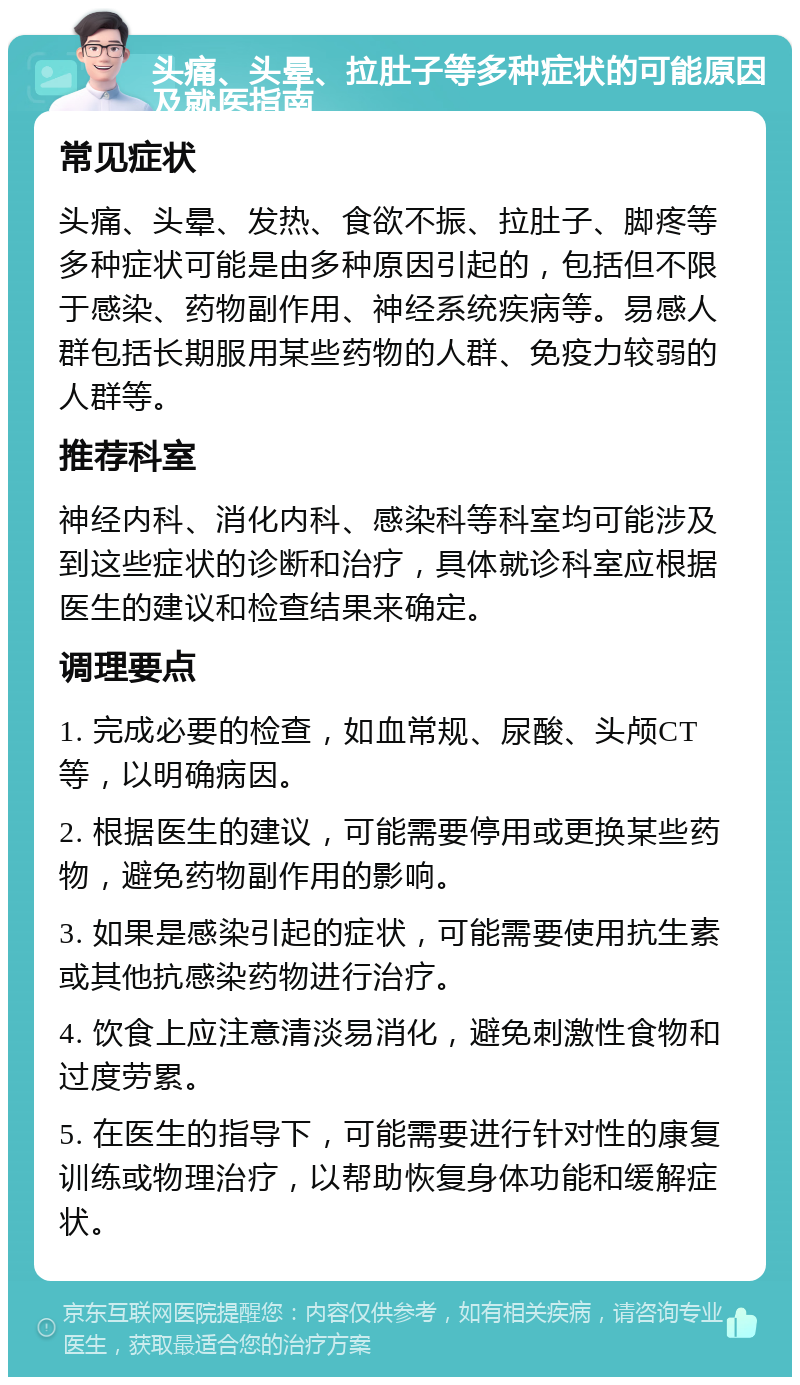 头痛、头晕、拉肚子等多种症状的可能原因及就医指南 常见症状 头痛、头晕、发热、食欲不振、拉肚子、脚疼等多种症状可能是由多种原因引起的，包括但不限于感染、药物副作用、神经系统疾病等。易感人群包括长期服用某些药物的人群、免疫力较弱的人群等。 推荐科室 神经内科、消化内科、感染科等科室均可能涉及到这些症状的诊断和治疗，具体就诊科室应根据医生的建议和检查结果来确定。 调理要点 1. 完成必要的检查，如血常规、尿酸、头颅CT等，以明确病因。 2. 根据医生的建议，可能需要停用或更换某些药物，避免药物副作用的影响。 3. 如果是感染引起的症状，可能需要使用抗生素或其他抗感染药物进行治疗。 4. 饮食上应注意清淡易消化，避免刺激性食物和过度劳累。 5. 在医生的指导下，可能需要进行针对性的康复训练或物理治疗，以帮助恢复身体功能和缓解症状。