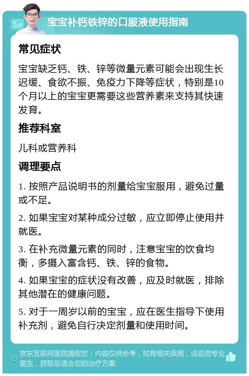 宝宝补钙铁锌的口服液使用指南 常见症状 宝宝缺乏钙、铁、锌等微量元素可能会出现生长迟缓、食欲不振、免疫力下降等症状，特别是10个月以上的宝宝更需要这些营养素来支持其快速发育。 推荐科室 儿科或营养科 调理要点 1. 按照产品说明书的剂量给宝宝服用，避免过量或不足。 2. 如果宝宝对某种成分过敏，应立即停止使用并就医。 3. 在补充微量元素的同时，注意宝宝的饮食均衡，多摄入富含钙、铁、锌的食物。 4. 如果宝宝的症状没有改善，应及时就医，排除其他潜在的健康问题。 5. 对于一周岁以前的宝宝，应在医生指导下使用补充剂，避免自行决定剂量和使用时间。