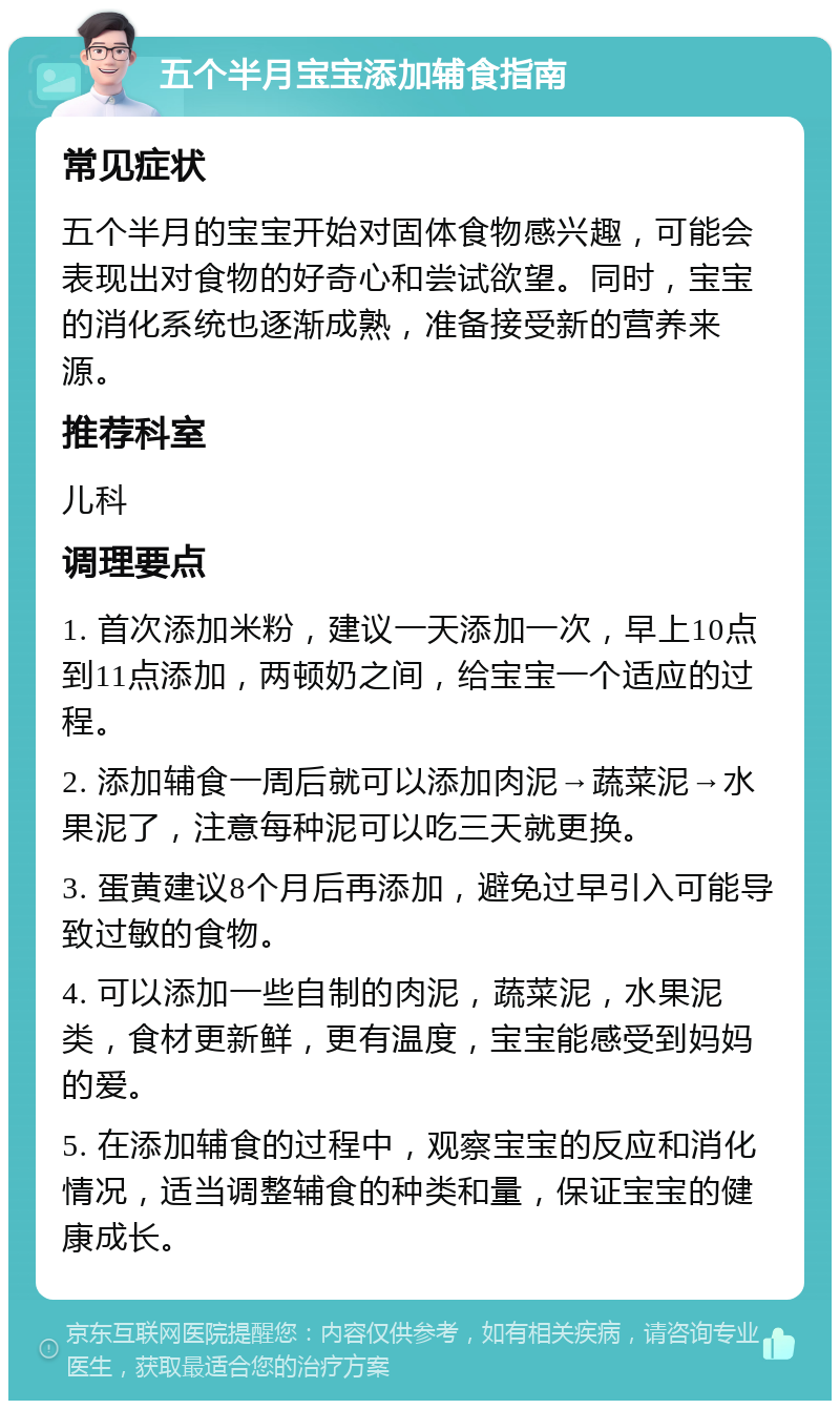 五个半月宝宝添加辅食指南 常见症状 五个半月的宝宝开始对固体食物感兴趣，可能会表现出对食物的好奇心和尝试欲望。同时，宝宝的消化系统也逐渐成熟，准备接受新的营养来源。 推荐科室 儿科 调理要点 1. 首次添加米粉，建议一天添加一次，早上10点到11点添加，两顿奶之间，给宝宝一个适应的过程。 2. 添加辅食一周后就可以添加肉泥→蔬菜泥→水果泥了，注意每种泥可以吃三天就更换。 3. 蛋黄建议8个月后再添加，避免过早引入可能导致过敏的食物。 4. 可以添加一些自制的肉泥，蔬菜泥，水果泥类，食材更新鲜，更有温度，宝宝能感受到妈妈的爱。 5. 在添加辅食的过程中，观察宝宝的反应和消化情况，适当调整辅食的种类和量，保证宝宝的健康成长。