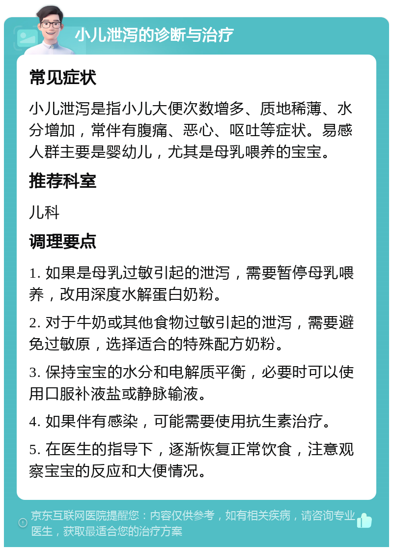 小儿泄泻的诊断与治疗 常见症状 小儿泄泻是指小儿大便次数增多、质地稀薄、水分增加，常伴有腹痛、恶心、呕吐等症状。易感人群主要是婴幼儿，尤其是母乳喂养的宝宝。 推荐科室 儿科 调理要点 1. 如果是母乳过敏引起的泄泻，需要暂停母乳喂养，改用深度水解蛋白奶粉。 2. 对于牛奶或其他食物过敏引起的泄泻，需要避免过敏原，选择适合的特殊配方奶粉。 3. 保持宝宝的水分和电解质平衡，必要时可以使用口服补液盐或静脉输液。 4. 如果伴有感染，可能需要使用抗生素治疗。 5. 在医生的指导下，逐渐恢复正常饮食，注意观察宝宝的反应和大便情况。