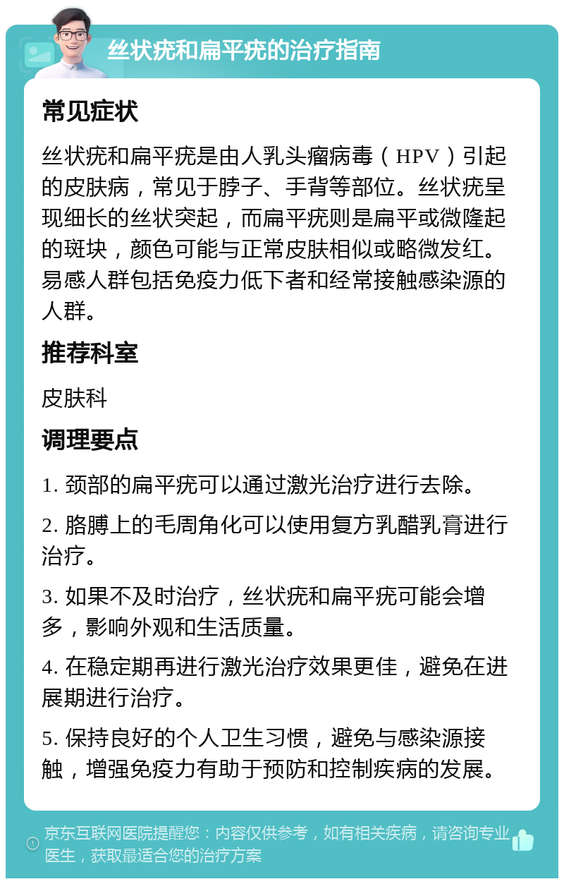 丝状疣和扁平疣的治疗指南 常见症状 丝状疣和扁平疣是由人乳头瘤病毒（HPV）引起的皮肤病，常见于脖子、手背等部位。丝状疣呈现细长的丝状突起，而扁平疣则是扁平或微隆起的斑块，颜色可能与正常皮肤相似或略微发红。易感人群包括免疫力低下者和经常接触感染源的人群。 推荐科室 皮肤科 调理要点 1. 颈部的扁平疣可以通过激光治疗进行去除。 2. 胳膊上的毛周角化可以使用复方乳醋乳膏进行治疗。 3. 如果不及时治疗，丝状疣和扁平疣可能会增多，影响外观和生活质量。 4. 在稳定期再进行激光治疗效果更佳，避免在进展期进行治疗。 5. 保持良好的个人卫生习惯，避免与感染源接触，增强免疫力有助于预防和控制疾病的发展。