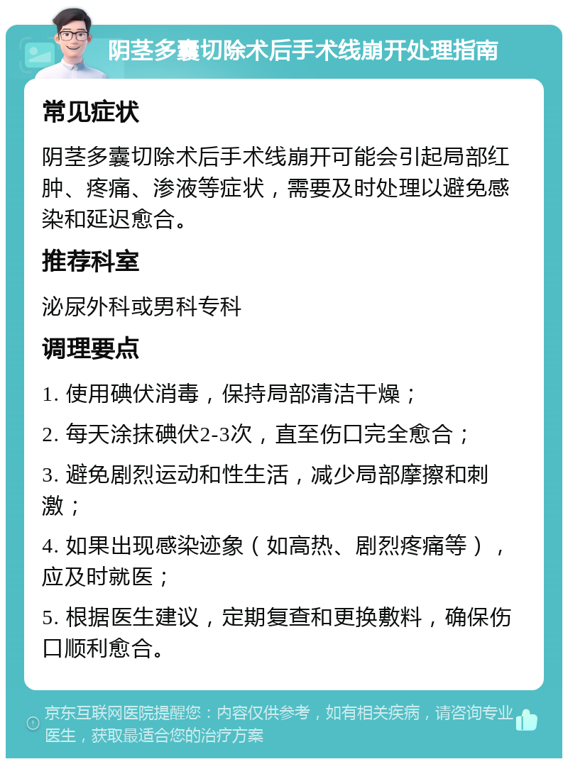 阴茎多囊切除术后手术线崩开处理指南 常见症状 阴茎多囊切除术后手术线崩开可能会引起局部红肿、疼痛、渗液等症状，需要及时处理以避免感染和延迟愈合。 推荐科室 泌尿外科或男科专科 调理要点 1. 使用碘伏消毒，保持局部清洁干燥； 2. 每天涂抹碘伏2-3次，直至伤口完全愈合； 3. 避免剧烈运动和性生活，减少局部摩擦和刺激； 4. 如果出现感染迹象（如高热、剧烈疼痛等），应及时就医； 5. 根据医生建议，定期复查和更换敷料，确保伤口顺利愈合。