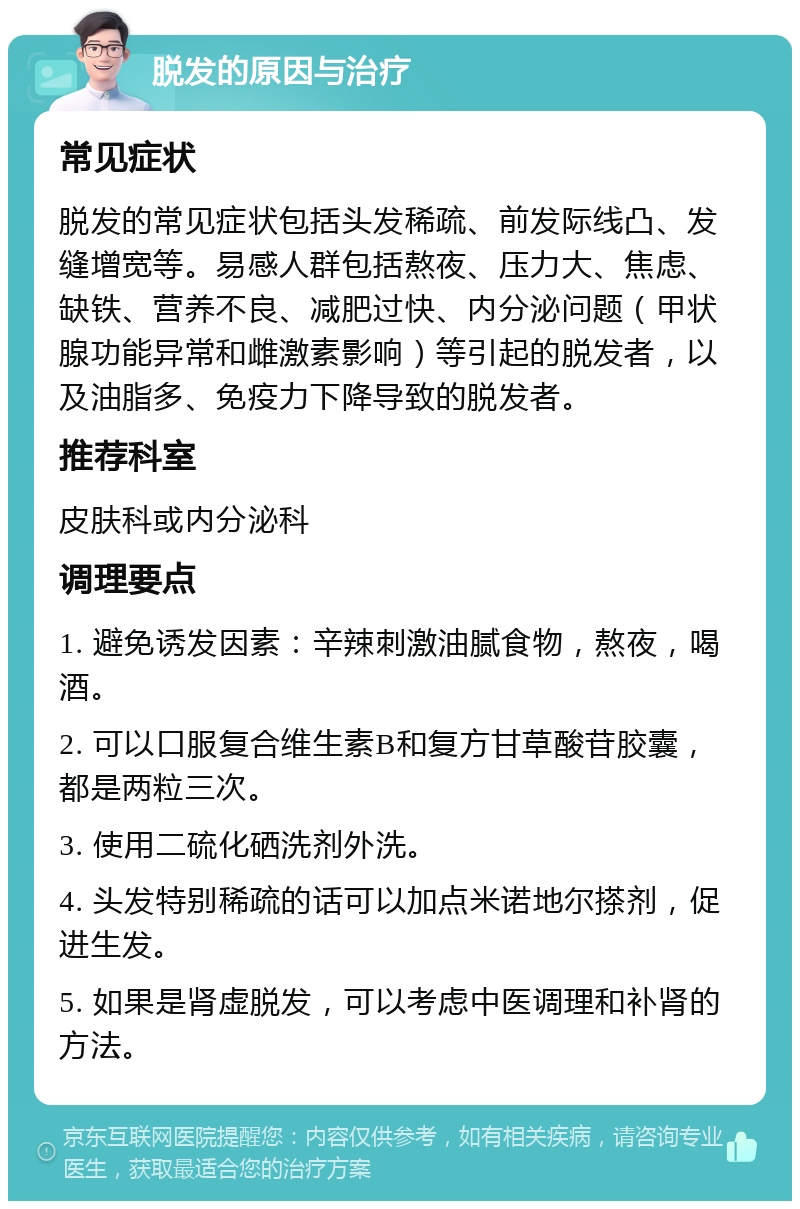 脱发的原因与治疗 常见症状 脱发的常见症状包括头发稀疏、前发际线凸、发缝增宽等。易感人群包括熬夜、压力大、焦虑、缺铁、营养不良、减肥过快、内分泌问题（甲状腺功能异常和雌激素影响）等引起的脱发者，以及油脂多、免疫力下降导致的脱发者。 推荐科室 皮肤科或内分泌科 调理要点 1. 避免诱发因素：辛辣刺激油腻食物，熬夜，喝酒。 2. 可以口服复合维生素B和复方甘草酸苷胶囊，都是两粒三次。 3. 使用二硫化硒洗剂外洗。 4. 头发特别稀疏的话可以加点米诺地尔搽剂，促进生发。 5. 如果是肾虚脱发，可以考虑中医调理和补肾的方法。