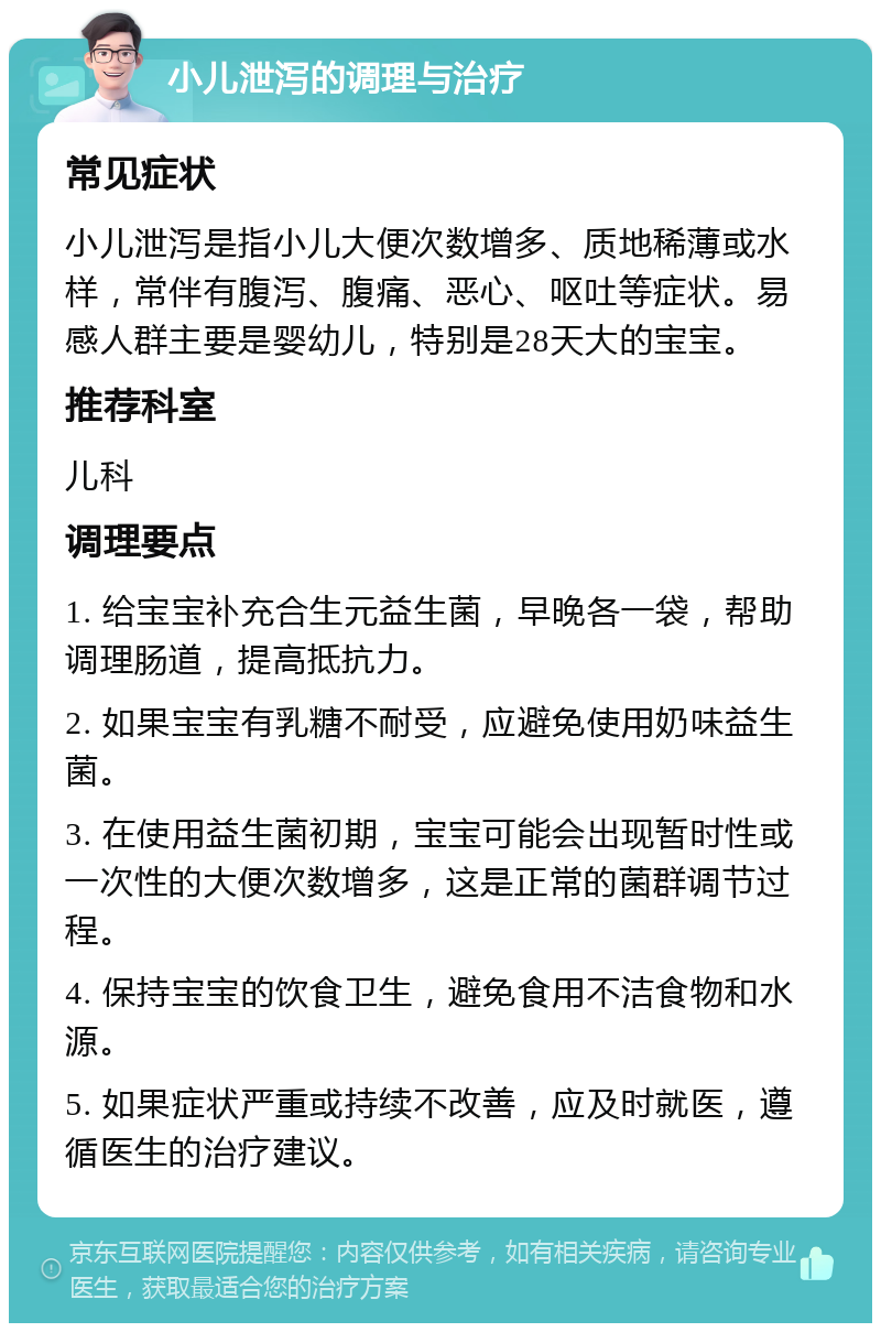 小儿泄泻的调理与治疗 常见症状 小儿泄泻是指小儿大便次数增多、质地稀薄或水样，常伴有腹泻、腹痛、恶心、呕吐等症状。易感人群主要是婴幼儿，特别是28天大的宝宝。 推荐科室 儿科 调理要点 1. 给宝宝补充合生元益生菌，早晚各一袋，帮助调理肠道，提高抵抗力。 2. 如果宝宝有乳糖不耐受，应避免使用奶味益生菌。 3. 在使用益生菌初期，宝宝可能会出现暂时性或一次性的大便次数增多，这是正常的菌群调节过程。 4. 保持宝宝的饮食卫生，避免食用不洁食物和水源。 5. 如果症状严重或持续不改善，应及时就医，遵循医生的治疗建议。