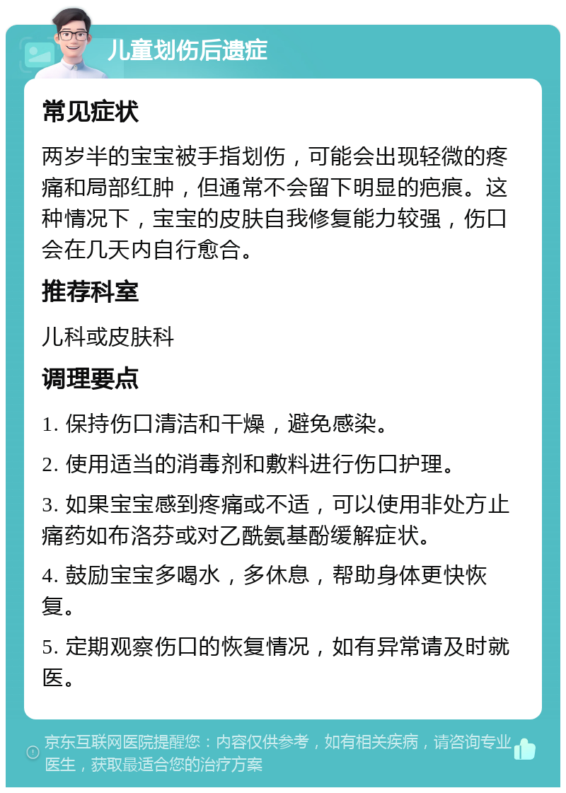 儿童划伤后遗症 常见症状 两岁半的宝宝被手指划伤，可能会出现轻微的疼痛和局部红肿，但通常不会留下明显的疤痕。这种情况下，宝宝的皮肤自我修复能力较强，伤口会在几天内自行愈合。 推荐科室 儿科或皮肤科 调理要点 1. 保持伤口清洁和干燥，避免感染。 2. 使用适当的消毒剂和敷料进行伤口护理。 3. 如果宝宝感到疼痛或不适，可以使用非处方止痛药如布洛芬或对乙酰氨基酚缓解症状。 4. 鼓励宝宝多喝水，多休息，帮助身体更快恢复。 5. 定期观察伤口的恢复情况，如有异常请及时就医。