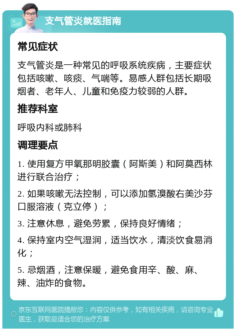 支气管炎就医指南 常见症状 支气管炎是一种常见的呼吸系统疾病，主要症状包括咳嗽、咳痰、气喘等。易感人群包括长期吸烟者、老年人、儿童和免疫力较弱的人群。 推荐科室 呼吸内科或肺科 调理要点 1. 使用复方甲氧那明胶囊（阿斯美）和阿莫西林进行联合治疗； 2. 如果咳嗽无法控制，可以添加氢溴酸右美沙芬口服溶液（克立停）； 3. 注意休息，避免劳累，保持良好情绪； 4. 保持室内空气湿润，适当饮水，清淡饮食易消化； 5. 忌烟酒，注意保暖，避免食用辛、酸、麻、辣、油炸的食物。