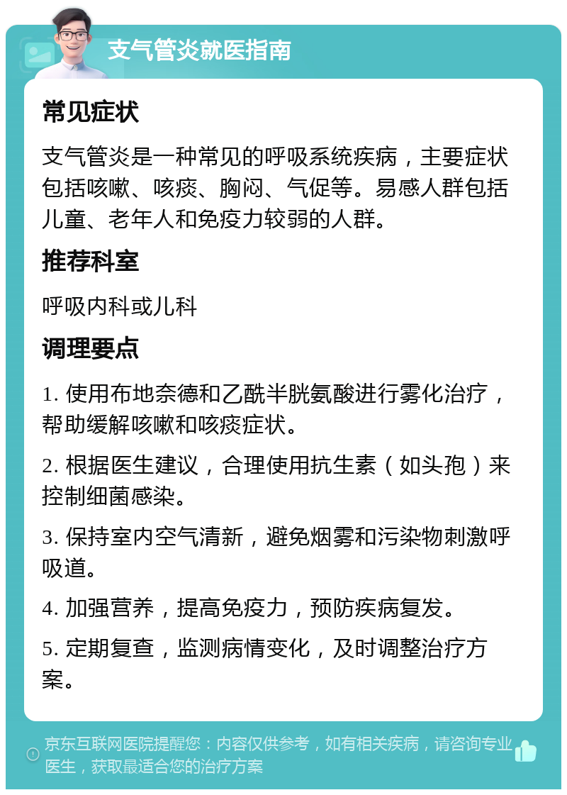 支气管炎就医指南 常见症状 支气管炎是一种常见的呼吸系统疾病，主要症状包括咳嗽、咳痰、胸闷、气促等。易感人群包括儿童、老年人和免疫力较弱的人群。 推荐科室 呼吸内科或儿科 调理要点 1. 使用布地奈德和乙酰半胱氨酸进行雾化治疗，帮助缓解咳嗽和咳痰症状。 2. 根据医生建议，合理使用抗生素（如头孢）来控制细菌感染。 3. 保持室内空气清新，避免烟雾和污染物刺激呼吸道。 4. 加强营养，提高免疫力，预防疾病复发。 5. 定期复查，监测病情变化，及时调整治疗方案。