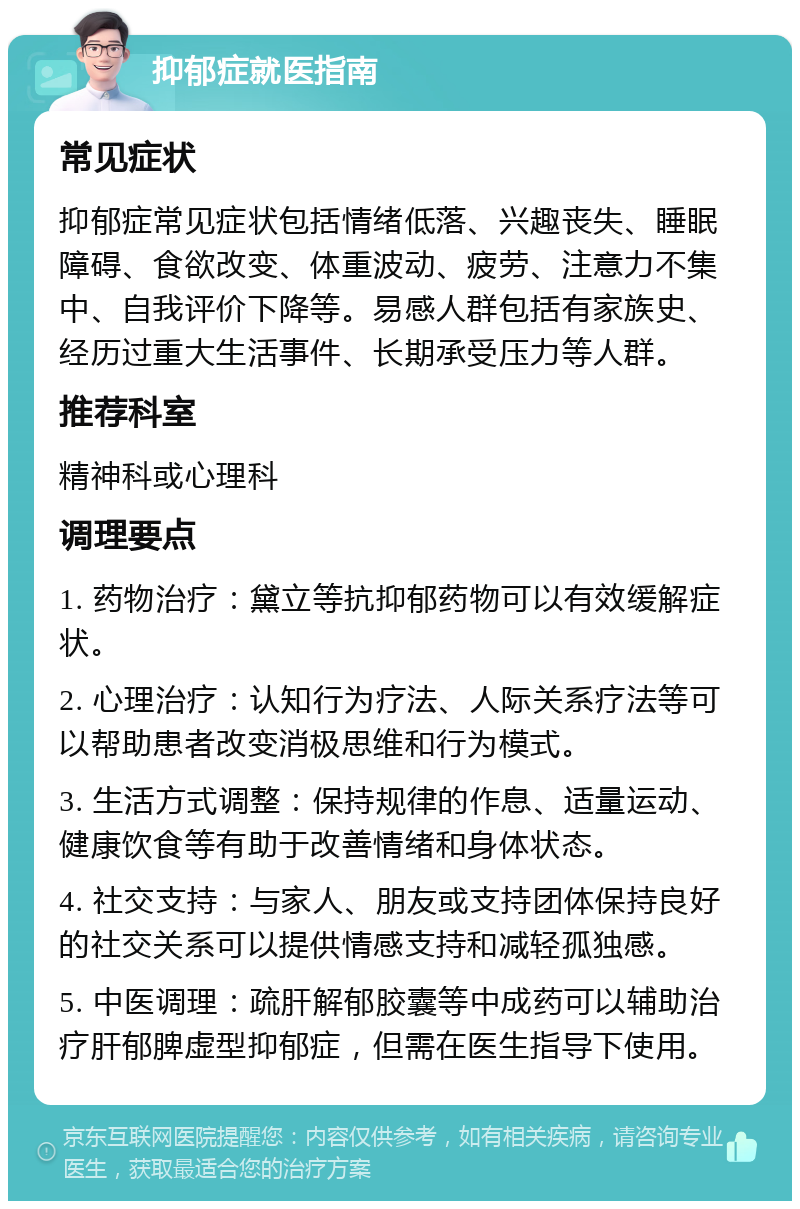 抑郁症就医指南 常见症状 抑郁症常见症状包括情绪低落、兴趣丧失、睡眠障碍、食欲改变、体重波动、疲劳、注意力不集中、自我评价下降等。易感人群包括有家族史、经历过重大生活事件、长期承受压力等人群。 推荐科室 精神科或心理科 调理要点 1. 药物治疗：黛立等抗抑郁药物可以有效缓解症状。 2. 心理治疗：认知行为疗法、人际关系疗法等可以帮助患者改变消极思维和行为模式。 3. 生活方式调整：保持规律的作息、适量运动、健康饮食等有助于改善情绪和身体状态。 4. 社交支持：与家人、朋友或支持团体保持良好的社交关系可以提供情感支持和减轻孤独感。 5. 中医调理：疏肝解郁胶囊等中成药可以辅助治疗肝郁脾虚型抑郁症，但需在医生指导下使用。