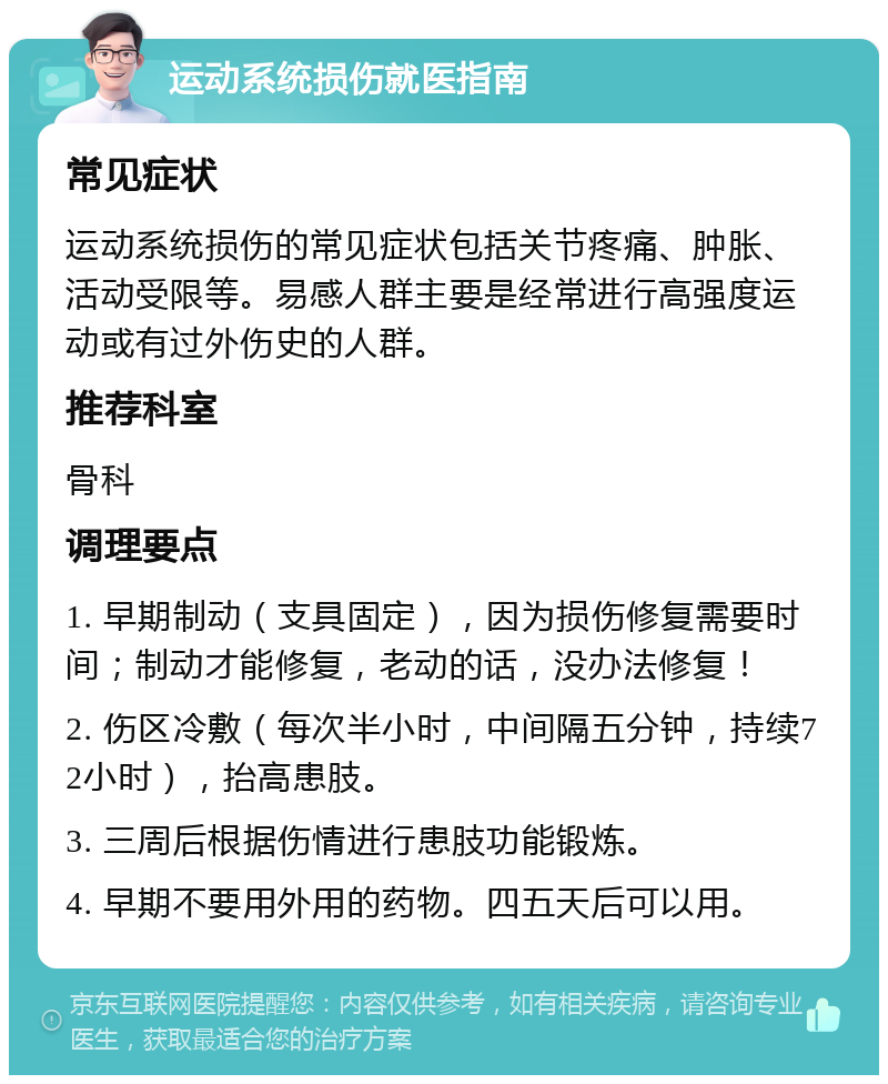 运动系统损伤就医指南 常见症状 运动系统损伤的常见症状包括关节疼痛、肿胀、活动受限等。易感人群主要是经常进行高强度运动或有过外伤史的人群。 推荐科室 骨科 调理要点 1. 早期制动（支具固定），因为损伤修复需要时间；制动才能修复，老动的话，没办法修复！ 2. 伤区冷敷（每次半小时，中间隔五分钟，持续72小时），抬高患肢。 3. 三周后根据伤情进行患肢功能锻炼。 4. 早期不要用外用的药物。四五天后可以用。