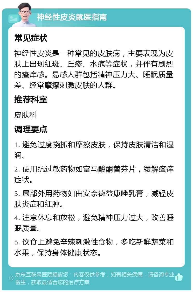 神经性皮炎就医指南 常见症状 神经性皮炎是一种常见的皮肤病，主要表现为皮肤上出现红斑、丘疹、水疱等症状，并伴有剧烈的瘙痒感。易感人群包括精神压力大、睡眠质量差、经常摩擦刺激皮肤的人群。 推荐科室 皮肤科 调理要点 1. 避免过度挠抓和摩擦皮肤，保持皮肤清洁和湿润。 2. 使用抗过敏药物如富马酸酮替芬片，缓解瘙痒症状。 3. 局部外用药物如曲安奈德益康唑乳膏，减轻皮肤炎症和红肿。 4. 注意休息和放松，避免精神压力过大，改善睡眠质量。 5. 饮食上避免辛辣刺激性食物，多吃新鲜蔬菜和水果，保持身体健康状态。