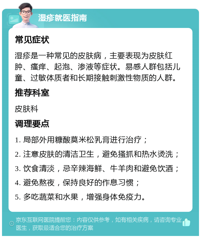 湿疹就医指南 常见症状 湿疹是一种常见的皮肤病，主要表现为皮肤红肿、瘙痒、起泡、渗液等症状。易感人群包括儿童、过敏体质者和长期接触刺激性物质的人群。 推荐科室 皮肤科 调理要点 1. 局部外用糠酸莫米松乳膏进行治疗； 2. 注意皮肤的清洁卫生，避免搔抓和热水烫洗； 3. 饮食清淡，忌辛辣海鲜、牛羊肉和避免饮酒； 4. 避免熬夜，保持良好的作息习惯； 5. 多吃蔬菜和水果，增强身体免疫力。