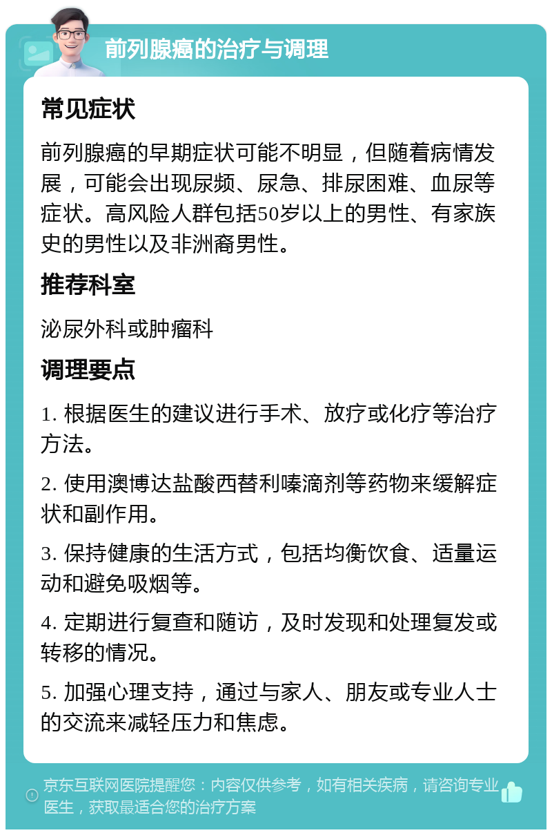 前列腺癌的治疗与调理 常见症状 前列腺癌的早期症状可能不明显，但随着病情发展，可能会出现尿频、尿急、排尿困难、血尿等症状。高风险人群包括50岁以上的男性、有家族史的男性以及非洲裔男性。 推荐科室 泌尿外科或肿瘤科 调理要点 1. 根据医生的建议进行手术、放疗或化疗等治疗方法。 2. 使用澳博达盐酸西替利嗪滴剂等药物来缓解症状和副作用。 3. 保持健康的生活方式，包括均衡饮食、适量运动和避免吸烟等。 4. 定期进行复查和随访，及时发现和处理复发或转移的情况。 5. 加强心理支持，通过与家人、朋友或专业人士的交流来减轻压力和焦虑。