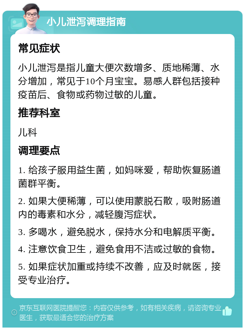 小儿泄泻调理指南 常见症状 小儿泄泻是指儿童大便次数增多、质地稀薄、水分增加，常见于10个月宝宝。易感人群包括接种疫苗后、食物或药物过敏的儿童。 推荐科室 儿科 调理要点 1. 给孩子服用益生菌，如妈咪爱，帮助恢复肠道菌群平衡。 2. 如果大便稀薄，可以使用蒙脱石散，吸附肠道内的毒素和水分，减轻腹泻症状。 3. 多喝水，避免脱水，保持水分和电解质平衡。 4. 注意饮食卫生，避免食用不洁或过敏的食物。 5. 如果症状加重或持续不改善，应及时就医，接受专业治疗。