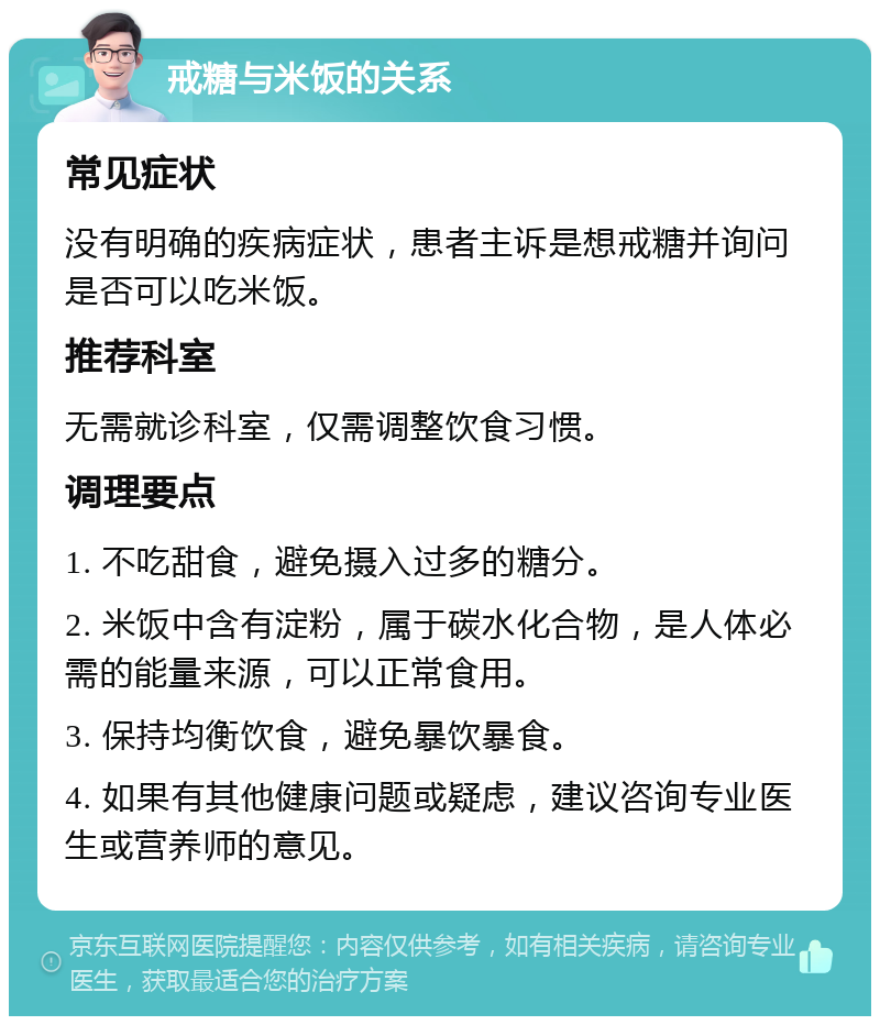 戒糖与米饭的关系 常见症状 没有明确的疾病症状，患者主诉是想戒糖并询问是否可以吃米饭。 推荐科室 无需就诊科室，仅需调整饮食习惯。 调理要点 1. 不吃甜食，避免摄入过多的糖分。 2. 米饭中含有淀粉，属于碳水化合物，是人体必需的能量来源，可以正常食用。 3. 保持均衡饮食，避免暴饮暴食。 4. 如果有其他健康问题或疑虑，建议咨询专业医生或营养师的意见。