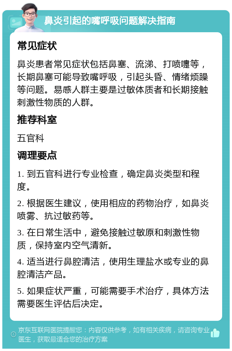 鼻炎引起的嘴呼吸问题解决指南 常见症状 鼻炎患者常见症状包括鼻塞、流涕、打喷嚏等，长期鼻塞可能导致嘴呼吸，引起头昏、情绪烦躁等问题。易感人群主要是过敏体质者和长期接触刺激性物质的人群。 推荐科室 五官科 调理要点 1. 到五官科进行专业检查，确定鼻炎类型和程度。 2. 根据医生建议，使用相应的药物治疗，如鼻炎喷雾、抗过敏药等。 3. 在日常生活中，避免接触过敏原和刺激性物质，保持室内空气清新。 4. 适当进行鼻腔清洁，使用生理盐水或专业的鼻腔清洁产品。 5. 如果症状严重，可能需要手术治疗，具体方法需要医生评估后决定。