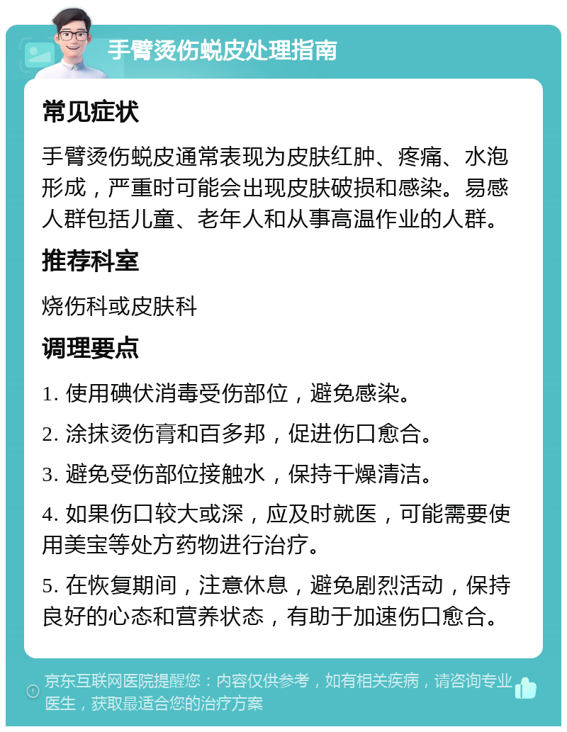 手臂烫伤蜕皮处理指南 常见症状 手臂烫伤蜕皮通常表现为皮肤红肿、疼痛、水泡形成，严重时可能会出现皮肤破损和感染。易感人群包括儿童、老年人和从事高温作业的人群。 推荐科室 烧伤科或皮肤科 调理要点 1. 使用碘伏消毒受伤部位，避免感染。 2. 涂抹烫伤膏和百多邦，促进伤口愈合。 3. 避免受伤部位接触水，保持干燥清洁。 4. 如果伤口较大或深，应及时就医，可能需要使用美宝等处方药物进行治疗。 5. 在恢复期间，注意休息，避免剧烈活动，保持良好的心态和营养状态，有助于加速伤口愈合。