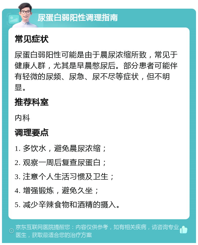 尿蛋白弱阳性调理指南 常见症状 尿蛋白弱阳性可能是由于晨尿浓缩所致，常见于健康人群，尤其是早晨憋尿后。部分患者可能伴有轻微的尿频、尿急、尿不尽等症状，但不明显。 推荐科室 内科 调理要点 1. 多饮水，避免晨尿浓缩； 2. 观察一周后复查尿蛋白； 3. 注意个人生活习惯及卫生； 4. 增强锻炼，避免久坐； 5. 减少辛辣食物和酒精的摄入。