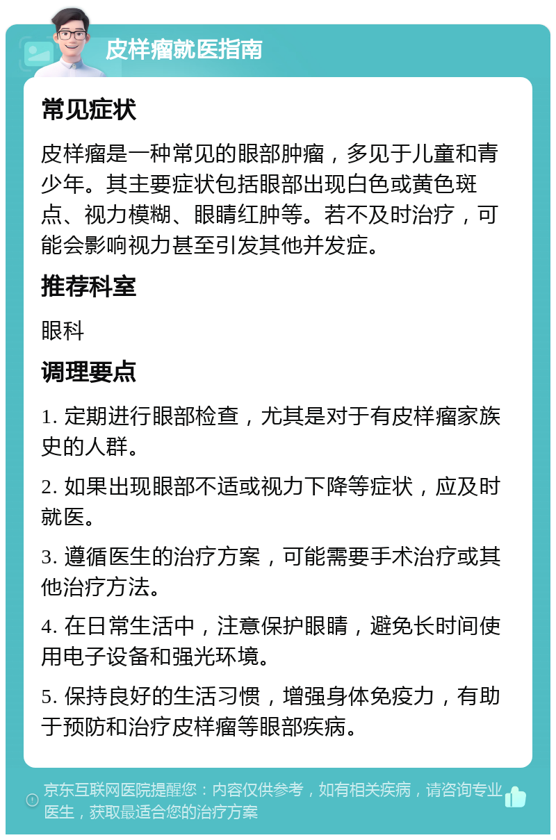 皮样瘤就医指南 常见症状 皮样瘤是一种常见的眼部肿瘤，多见于儿童和青少年。其主要症状包括眼部出现白色或黄色斑点、视力模糊、眼睛红肿等。若不及时治疗，可能会影响视力甚至引发其他并发症。 推荐科室 眼科 调理要点 1. 定期进行眼部检查，尤其是对于有皮样瘤家族史的人群。 2. 如果出现眼部不适或视力下降等症状，应及时就医。 3. 遵循医生的治疗方案，可能需要手术治疗或其他治疗方法。 4. 在日常生活中，注意保护眼睛，避免长时间使用电子设备和强光环境。 5. 保持良好的生活习惯，增强身体免疫力，有助于预防和治疗皮样瘤等眼部疾病。