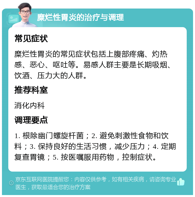 糜烂性胃炎的治疗与调理 常见症状 糜烂性胃炎的常见症状包括上腹部疼痛、灼热感、恶心、呕吐等。易感人群主要是长期吸烟、饮酒、压力大的人群。 推荐科室 消化内科 调理要点 1. 根除幽门螺旋杆菌；2. 避免刺激性食物和饮料；3. 保持良好的生活习惯，减少压力；4. 定期复查胃镜；5. 按医嘱服用药物，控制症状。