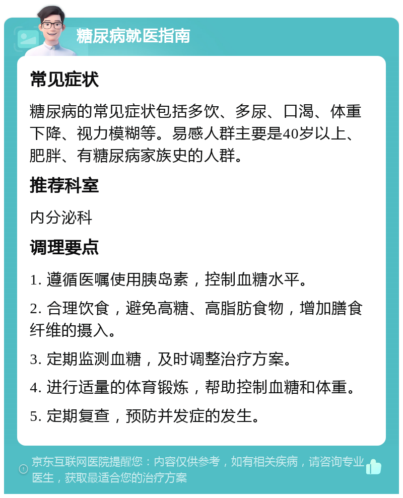 糖尿病就医指南 常见症状 糖尿病的常见症状包括多饮、多尿、口渴、体重下降、视力模糊等。易感人群主要是40岁以上、肥胖、有糖尿病家族史的人群。 推荐科室 内分泌科 调理要点 1. 遵循医嘱使用胰岛素，控制血糖水平。 2. 合理饮食，避免高糖、高脂肪食物，增加膳食纤维的摄入。 3. 定期监测血糖，及时调整治疗方案。 4. 进行适量的体育锻炼，帮助控制血糖和体重。 5. 定期复查，预防并发症的发生。